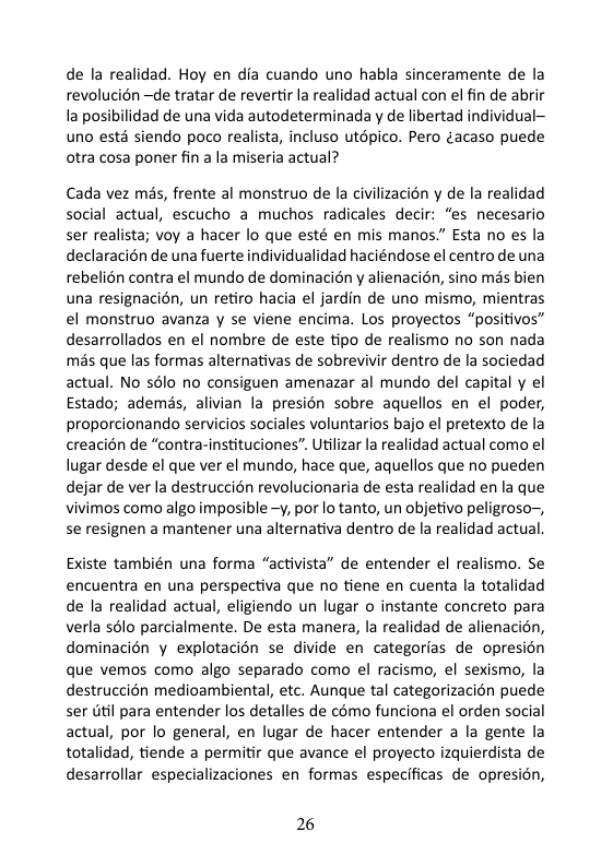 de la realidad. Hoy en dia cuando uno habla sinceramente de la revolucién ~de tratar de revertir la realidad actual con el fin de abrir la posibilidad de una vida autodeterminada y de libertad individual— uno ests siendo poco realista, incluso utépico. Pero ¢acaso puede otra cosa poner fin a la miseria actual? Cada vez mis, frente al monstruo de la civilizacion y de la realidad social actual, escucho a muchos radicales decir: “es necesario ser realista; voy a hacer lo que esté en mis manos.” Esta no es la declaracién de una fuerte individualidad haciéndose el centro de una rebelién contra el mundo de dominacién y alienacién, sino mas bien una resignacién, un retiro hacia el jardin de uno mismo, mientras el monstruo avanza y se viene encima. Los proyectos “positivos” desarrollados en el nombre de este tipo de realismo no son nada mas que las formas alternativas de sobrevivir dentro de la sociedad actual. No s6lo no consiguen amenazar al mundo del capital y el Estado; ademds, alivian la presién sobre aquellos en el poder, proporcionando servicios sociales voluntarios bajo el pretexto de la creacién de “contra-instituciones”. Utilizar la realidad actual como el lugar desde el que ver el mundo, hace que, aquellos que no pueden dejar de ver la destruccién revolucionaria de esta realidad en la que vivimos como algo imposible -y, por lo tanto, un objetivo peligroso~, se resignen a mantener una alternativa dentro de la realidad actual. Existe también una forma “activista” de entender el realismo. Se encuentra en una perspectiva que no tiene en cuenta la totalidad de la realidad actual, eligiendo un lugar o instante concreto para verla sélo parcialmente. De esta manera, la realidad de alienacién, dominacién y explotacién se divide en categorias de opresion que vemos como algo separado como el racismo, el sexismo, la destruccién medioambiental, etc. Aunque tal categorizacion puede ser util para entender los detalles de c6mo funciona el orden social actual, por lo general, en lugar de hacer entender a la gente la totalidad, tiende a permitir que avance el proyecto izquierdista de desarrollar especializaciones en formas especificas de opresion, 26